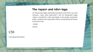 DEPT. Of COMPUTER SCIENCE & ENGINEERING,DAYANADA SAGAR UNIVERSITY,BENGULURU.
CSS
The <span> and <div> tags:
<p> Dayananda Sagar Institutions founded in the 60s by one such
visionary, <span class-"spanviolet"> late Sri Dayananda Sagar
</span> committed to take knowledge to the people, transforms
today’s students into responsible citizens and professional leaders
of tomorrow</p>
</body>
</html>
Cascading Style Sheets
 