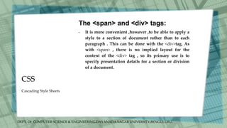 DEPT. Of COMPUTER SCIENCE & ENGINEERING,DAYANADA SAGAR UNIVERSITY,BENGULURU.
CSS
The <span> and <div> tags:
• It is more convenient ,however ,to be able to apply a
style to a section of document rather than to each
paragraph . This can be done with the <div>tag. As
with <span> , there is no implied layout for the
content of the <div> tag , so its primary use is to
specify presentation details for a section or division
of a document.
Cascading Style Sheets
 