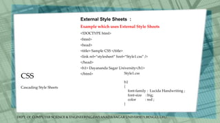 DEPT. Of COMPUTER SCIENCE & ENGINEERING,DAYANADA SAGAR UNIVERSITY,BENGULURU.
CSS
External Style Sheets :
Example which uses External Style Sheets
<!DOCTYPE html>
<html>
<head>
<title> Sample CSS </title>
<link rel=“stylesheet” href=“Style1.css” />
</head>
<h1> Dayananda Sagar University</h1>
</html>
Cascading Style Sheets
Style1.css
h1
{
font-family : Lucida Handwriting ;
font-size : big;
color : red ;
}
 
