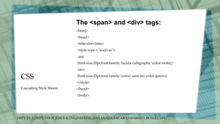 DEPT. Of COMPUTER SCIENCE & ENGINEERING,DAYANADA SAGAR UNIVERSITY,BENGULURU.
CSS
The <span> and <div> tags:
<html>
<head>
<title>div</title>
<style type = "text/css">
.one
{font-size:20pt;font-family:'lucida calligraphy';color:violet;}
.two
{font-size:25pt;font-family:'comic sans ms';color:green;}
</style>
</head>
<body>
Cascading Style Sheets
 