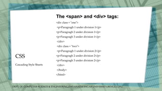 DEPT. Of COMPUTER SCIENCE & ENGINEERING,DAYANADA SAGAR UNIVERSITY,BENGULURU.
CSS
The <span> and <div> tags:
<div class = "one">
<p>Paragragh 1 under division 1</p>
<p>Paragragh 2 under division 1</p>
<p>Paragragh 3 under division 1</p>
</div>
<div class = "two">
<p>Paragragh 1 under division 2</p>
<p>Paragragh 2 under division 2</p>
<p>Paragragh 3 under division 2</p>
</div>
</body>
</html>
Cascading Style Sheets
 