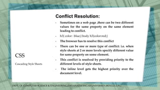 DEPT. Of COMPUTER SCIENCE & ENGINEERING,DAYANADA SAGAR UNIVERSITY,BENGULURU.
CSS
Conflict Resolution:
• Sometimes on a web page ,there can be two different
values for the same property on the same element
leading to conflict.
• h3{ color : blue;} body h3{color:red;}
• The browser has to resolve this conflict
• There can be one or more type of conflict: i.e. when
style sheets at 2 or more levels specify different value
for same property on some element.
• This conflict is resolved by providing priority to the
different levels of style sheets.
• The inline level gets the highest priority over the
document level.
Cascading Style Sheets
 