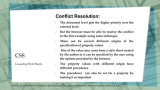 DEPT. Of COMPUTER SCIENCE & ENGINEERING,DAYANADA SAGAR UNIVERSITY,BENGULURU.
CSS
Conflict Resolution:
• The document level gets the higher priority over the
external level.
• But the browser must be able to resolve the conflict
in the first example using same technique.
• There can be several different origins of the
specification of property values
• One of the value may come from a style sheet created
by the author or it can be specified by the user using
the options provided by the browser.
• The property values with different origin have
different precedence
• The precedence can also be set for a property by
making it as important
• . .
Cascading Style Sheets
 
