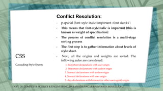 DEPT. Of COMPUTER SCIENCE & ENGINEERING,DAYANADA SAGAR UNIVERSITY,BENGULURU.
CSS
Conflict Resolution:
• p.special {font-style :italic !important ; font-size:14 }
• This means that font-style:italic is important [this is
known as weight of specification}
• The process of conflict resolution is a multi-stage
sorting process
• The first step is to gather information about levels of
style sheet.
• Next, all the origins and weights are sorted. The
following rules are considered:
1. Important declarations with user origin
2. Important declarations with author origin
3. Normal declarations with author origin
4. Normal declarations with user origin
5. Any declarations with browser (or other user agent) origin.
Cascading Style Sheets
 