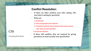 DEPT. Of COMPUTER SCIENCE & ENGINEERING,DAYANADA SAGAR UNIVERSITY,BENGULURU.
CSS
Conflict Resolution:
• If there are other conflicts even after sorting ,The
next step is sorting by specificity
• Rules are
1. id selectors
2. Class and pseudo class selectors
3. Contextual selectors (more element type names means
that they are more specific)
4. Universal selectors
• If there still conflicts, they are resolved by giving
precedence to most recently seen specification
Cascading Style Sheets
 