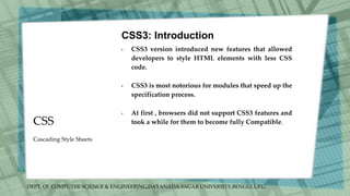 DEPT. Of COMPUTER SCIENCE & ENGINEERING,DAYANADA SAGAR UNIVERSITY,BENGULURU.
CSS
CSS3: Introduction
• CSS3 version introduced new features that allowed
developers to style HTML elements with less CSS
code.
• CSS3 is most notorious for modules that speed up the
specification process.
• At first , browsers did not support CSS3 features and
took a while for them to become fully Compatible.
Cascading Style Sheets
 