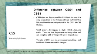 DEPT. Of COMPUTER SCIENCE & ENGINEERING,DAYANADA SAGAR UNIVERSITY,BENGULURU.
CSS
Difference between CSS1 and
CSS3
• CSS3 does not deprecate older CSS Code because it is
only an addition to the features offered by CSS1.This
list provides the main arguments in the CSS3 Vs CSS
Debate.
• CSS3 allows developers to style HTML elements
easier .They are less dependent on image files and
can complete CSS Styling with fewer lines of code
• The aim of CSS1 was for appearance formatting , and
it did not allows responsive designs.
Cascading Style Sheets
 