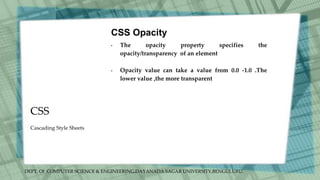 DEPT. Of COMPUTER SCIENCE & ENGINEERING,DAYANADA SAGAR UNIVERSITY,BENGULURU.
CSS
CSS Opacity
• The opacity property specifies the
opacity/transparency of an element
• Opacity value can take a value from 0.0 -1.0 .The
lower value ,the more transparent
Cascading Style Sheets
 