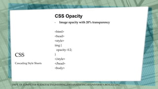 DEPT. Of COMPUTER SCIENCE & ENGINEERING,DAYANADA SAGAR UNIVERSITY,BENGULURU.
CSS
CSS Opacity
• Image opacity with 20% transparency
<html>
<head>
<style>
img {
opacity: 0.2;
}
</style>
</head>
<body>
Cascading Style Sheets
 