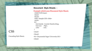 DEPT. Of COMPUTER SCIENCE & ENGINEERING,DAYANADA SAGAR UNIVERSITY,BENGULURU.
CSS
Document Style Sheets :
Example which uses Document Style Sheets
<!DOCTYPE html>
<html>
<head>
<title> Sample CSS </title>
<style>
h1{
font-family : Lucida Handwriting;
font-size : 50pt ;
color : red ;
}
</style>
</head>
<h1> Dayananda Sagar University</h1>
</html>
Cascading Style Sheets
 
