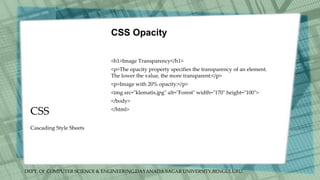 DEPT. Of COMPUTER SCIENCE & ENGINEERING,DAYANADA SAGAR UNIVERSITY,BENGULURU.
CSS
CSS Opacity
<h1>Image Transparency</h1>
<p>The opacity property specifies the transparency of an element.
The lower the value, the more transparent:</p>
<p>Image with 20% opacity:</p>
<img src="klematis.jpg" alt="Forest" width="170" height="100">
</body>
</html>
Cascading Style Sheets
 