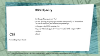 DEPT. Of COMPUTER SCIENCE & ENGINEERING,DAYANADA SAGAR UNIVERSITY,BENGULURU.
CSS
CSS Opacity
<h1>Image Transparency</h1>
<p>The opacity property specifies the transparency of an element.
The lower the value, the more transparent:</p>
<p>Image with 100% opacity:</p>
<img src="klematis.jpg" alt="Forest" width="170" height="100">
</body>
</html>
Cascading Style Sheets
 