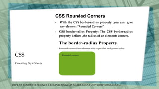 DEPT. Of COMPUTER SCIENCE & ENGINEERING,DAYANADA SAGAR UNIVERSITY,BENGULURU.
CSS
CSS Rounded Corners
• With the CSS border-radius property ,you can give
any element “Rounded Corners”
• CSS border-radius Property: The CSS border-radius
property defines ,the radius of an elements corners.
Cascading Style Sheets
 