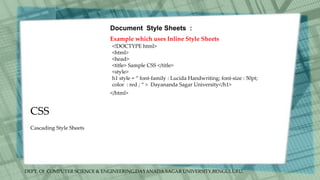 DEPT. Of COMPUTER SCIENCE & ENGINEERING,DAYANADA SAGAR UNIVERSITY,BENGULURU.
CSS
Document Style Sheets :
Example which uses Inline Style Sheets
<!DOCTYPE html>
<html>
<head>
<title> Sample CSS </title>
<style>
h1 style = “ font-family : Lucida Handwriting; font-size : 50pt;
color : red ; “ > Dayananda Sagar University</h1>
</html>
Cascading Style Sheets
 