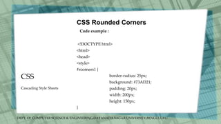 DEPT. Of COMPUTER SCIENCE & ENGINEERING,DAYANADA SAGAR UNIVERSITY,BENGULURU.
CSS
CSS Rounded Corners
Code example :
<!DOCTYPE html>
<html>
<head>
<style>
#rcorners1 {
border-radius: 25px;
background: #73AD21;
padding: 20px;
width: 200px;
height: 150px;
}
Cascading Style Sheets
 