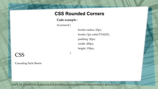 DEPT. Of COMPUTER SCIENCE & ENGINEERING,DAYANADA SAGAR UNIVERSITY,BENGULURU.
CSS
CSS Rounded Corners
Code example :
#rcorners2 {
border-radius: 25px;
border: 2px solid #73AD21;
padding: 20px;
width: 200px;
height: 150px;
}
Cascading Style Sheets
 