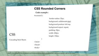 DEPT. Of COMPUTER SCIENCE & ENGINEERING,DAYANADA SAGAR UNIVERSITY,BENGULURU.
CSS
CSS Rounded Corners
Code example :
#rcorners3 {
border-radius: 25px;
background: url(klematis.jpg);
background-position: left top;
background-repeat: repeat;
padding: 20px;
width: 200px;
height: 150px;
}
</style>
</head>
<body>
Cascading Style Sheets
 