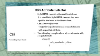 DEPT. Of COMPUTER SCIENCE & ENGINEERING,DAYANADA SAGAR UNIVERSITY,BENGULURU.
CSS
CSS Attribute Selector
• Style HTML elements with specific Attributes
It is possible to Style HTML elements that have
specific Attributes or Attribute values .
• CSS [Attribute] selector
The [attribute] selector is used to select elements
with a specified attribute.
• The following example selects all <a> elements with
a target attribute
a[target]{
background-color :yellow;
}
Cascading Style Sheets
 