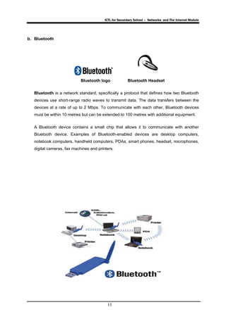 ICTL for Secondary School – Networks and The Internet Module
11
b. Bluetooth
Bluetooth logo Bluetooth Headset
Bluetooth is a network standard, specifically a protocol that defines how two Bluetooth
devices use short-range radio waves to transmit data. The data transfers between the
devices at a rate of up to 2 Mbps. To communicate with each other, Bluetooth devices
must be within 10 metres but can be extended to 100 metres with additional equipment.
A Bluetooth device contains a small chip that allows it to communicate with another
Bluetooth device. Examples of Bluetooth-enabled devices are desktop computers,
notebook computers, handheld computers, PDAs, smart phones, headset, microphones,
digital cameras, fax machines and printers.
 