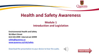 Health and Safety Awareness
Module 1
Introduction and Legislation
Environmental Health and Safety
96 Albert Street
613-533-2999 internal ext 32999
safety@queensu.ca
www.queensu.ca/risk/safety
Download the presentation to your device to hear the audio.
Next Slide
 