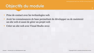 Développement web avec ASP.NET et Visual Studio 2012




     Objectifs du module                                                                                     2



   Prise de contact avec les technologies web
   Avoir les connaissances de base permettant de développer ou de maintenir
    un site web et aussi de gérer un projet web
   Créer un site web avec Visual Studio 2012




Module 1 : Introduction au développement web                    Copyright © 2013, Mostefai Mohammed Amine
 