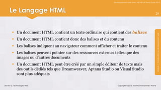 Développement web avec ASP.NET et Visual Studio 2012




     Le Langage HTML                                                                                            29




         Un document HTML contient un texte ordinaire qui contient des balises




                                                                                                                 Module 1 : Introduction au développement web
         Un document HTML contient donc des balises et du contenu
         Les balises indiquent au navigateur comment afficher et traiter le contenu
         Les balises peuvent pointer sur des ressources externes telles que des
          images ou d’autres documents
         Un document HTML peut être créé par un simple éditeur de texte mais
          des outils dédiés tels que Dreamweaver, Aptana Studio ou Visual Studio
          sont plus adéquats

Section 2 : Technologies Web                                         Copyright © 2013, Mostefai Mohammed Amine
 