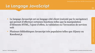 Développement web avec ASP.NET et Visual Studio 2012




     Le Langage JavaScript                                                                                       33




         Le langage Javascript est un langage côté client (exécuté par le navigateur)




                                                                                                                  Module 1 : Introduction au développement web
          qui permet d’effectuer certaines fonctions telles que la manipulation
          d’éléments HTML, l’ajout d’effets, la validation ou l’invocation de services
          web
         Plusieurs bibliothèques Javascript très populaires telles que JQuery ou
          Knockout.js




Section 2 : Technologies Web                                          Copyright © 2013, Mostefai Mohammed Amine
 
