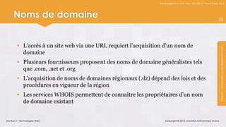 Développement web avec ASP.NET et Visual Studio 2012




     Noms de domaine                                                                                           35




         L’accès à un site web via une URL requiert l’acquisition d’un nom de




                                                                                                                Module 1 : Introduction au développement web
          domaine
         Plusieurs fournisseurs proposent des noms de domaine généralistes tels
          que .com, .net et .org
         L’acquisition de noms de domaines régionaux (.dz) dépend des lois et des
          procédures en vigueur de la région
         Les services WHOIS permettent de connaître les propriétaires d’un nom
          de domaine existant


Section 2 : Technologies Web                                        Copyright © 2013, Mostefai Mohammed Amine
 