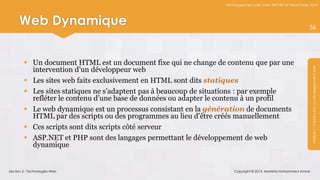 Développement web avec ASP.NET et Visual Studio 2012




     Web Dynamique                                                                                               36




         Un document HTML est un document fixe qui ne change de contenu que par une
          intervention d’un développeur web




                                                                                                                  Module 1 : Introduction au développement web
         Les sites web faits exclusivement en HTML sont dits statiques
         Les sites statiques ne s’adaptent pas à beaucoup de situations : par exemple
          refléter le contenu d’une base de données ou adapter le contenu à un profil
         Le web dynamique est un processus consistant en la génération de documents
          HTML par des scripts ou des programmes au lieu d’être créés manuellement
         Ces scripts sont dits scripts côté serveur
         ASP.NET et PHP sont des langages permettant le développement de web
          dynamique


Section 2 : Technologies Web                                          Copyright © 2013, Mostefai Mohammed Amine
 