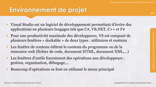 Développement web avec ASP.NET et Visual Studio 2012




      Environnement de projet                                                                                41



   Visual Studio est un logiciel de développement permettant d’écrire des
    applications en plusieurs langages tels que C#, VB,NET, C++ et F#




                                                                                                               Module 1 : Introduction au développement web
   Pour une productivité maximale des développeurs, VS est composé de
    plusieurs fenêtres « dockable » de deux types : utilitaires et contenu
   Les fenêtre de contenu éditent le contenu du programme ou de la
    ressource web (fichier de code, document HTML, document XML,…)
   Les fenêtres d’outils fournissent des opérations aux développeurs :
    gestion, organisation, débogage,…
   Beaucoup d’opérations se font en utilisant le menu principal


Section 3 : Création de sites web avec VS 2012                     Copyright © 2013, Mostefai Mohammed Amine
 