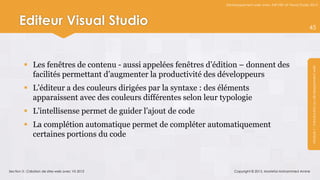 Développement web avec ASP.NET et Visual Studio 2012




      Editeur Visual Studio                                                                                      45




          Les fenêtres de contenu - aussi appelées fenêtres d’édition – donnent des




                                                                                                                  Module 1 : Introduction au développement web
           facilités permettant d’augmenter la productivité des développeurs
          L’éditeur a des couleurs dirigées par la syntaxe : des éléments
           apparaissent avec des couleurs différentes selon leur typologie
          L’intellisense permet de guider l’ajout de code
          La complétion automatique permet de compléter automatiquement
           certaines portions du code



Section 3 : Création de sites web avec VS 2012                        Copyright © 2013, Mostefai Mohammed Amine
 