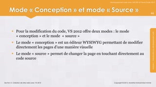 Développement web avec ASP.NET et Visual Studio 2012




      Mode « Conception » et mode « Source »                                                                   46




          Pour la modification du code, VS 2012 offre deux modes : le mode




                                                                                                                Module 1 : Introduction au développement web
           « conception » et le mode « source »
          Le mode « conception » est un éditeur WYSIWYG permettant de modifier
           directement les pages d’une manière visuelle
          Le mode « source » permet de changer la page en touchant directement au
           code source




Section 3 : Création de sites web avec VS 2012                      Copyright © 2013, Mostefai Mohammed Amine
 