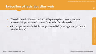Développement web avec ASP.NET et Visual Studio 2012




      Exécution et tests des sites web                                                                           49




          L’installation de VS 2012 inclut IIS Express qui est un serveur web




                                                                                                                  Module 1 : Introduction au développement web
           personnalisé permettant le test et l’exécution des sites web
          VS 2012 permet de choisir le navigateur utilisé (le navigateur par défaut
           est sélectionné)




Section 3 : Création de sites web avec VS 2012                        Copyright © 2013, Mostefai Mohammed Amine
 