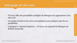 Développement web avec ASP.NET et Visual Studio 2012




      Débogage de sites web                                                                                       50




          VS 2012 offre des possibilités multiples de déboguer les applications et les




                                                                                                                   Module 1 : Introduction au développement web
           sites web
          Les points d’arrêts et les suivis automatiques sont quelques unes de ces
           possibilités
          Conjugué à « Internet Explorer », VS 2012 a la capacité de déboguer les
           fichiers Javascript




Section 3 : Création de sites web avec VS 2012                         Copyright © 2013, Mostefai Mohammed Amine
 
