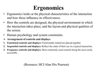 Ergonomics
• Ergonomics looks at the physical characteristics of the interaction
and how these influence its effectiveness.
• How the controls are designed, the physical environment in which
the interaction takes place, and the layout and physical qualities of
the screen.
• Human psychology and system constraints.
 Arrangement of controls and displays
1. Functional controls and displays: Functionally related are placed together.
2. Sequential controls and displays: Reflect the order of their use in a typical interaction.
3. Frequency controls and displays: Most commonly used controls being the most easily
accessible.
(Resource: HCI Alan Dix Pearson)
 