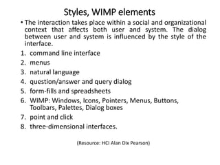 Styles, WIMP elements
• The interaction takes place within a social and organizational
context that affects both user and system. The dialog
between user and system is influenced by the style of the
interface.
1. command line interface
2. menus
3. natural language
4. question/answer and query dialog
5. form-fills and spreadsheets
6. WIMP: Windows, Icons, Pointers, Menus, Buttons,
Toolbars, Palettes, Dialog boxes
7. point and click
8. three-dimensional interfaces.
(Resource: HCI Alan Dix Pearson)
 