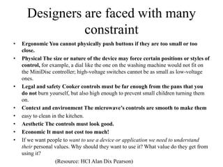 Designers are faced with many
constraint
• Ergonomic You cannot physically push buttons if they are too small or too
close.
• Physical The size or nature of the device may force certain positions or styles of
control, for example, a dial like the one on the washing machine would not fit on
the MiniDisc controller; high-voltage switches cannot be as small as low-voltage
ones.
• Legal and safety Cooker controls must be far enough from the pans that you
do not burn yourself, but also high enough to prevent small children turning them
on.
• Context and environment The microwave’s controls are smooth to make them
• easy to clean in the kitchen.
• Aesthetic The controls must look good.
• Economic It must not cost too much!
• If we want people to want to use a device or application we need to understand
their personal values. Why should they want to use it? What value do they get from
using it?
(Resource: HCI Alan Dix Pearson)
 