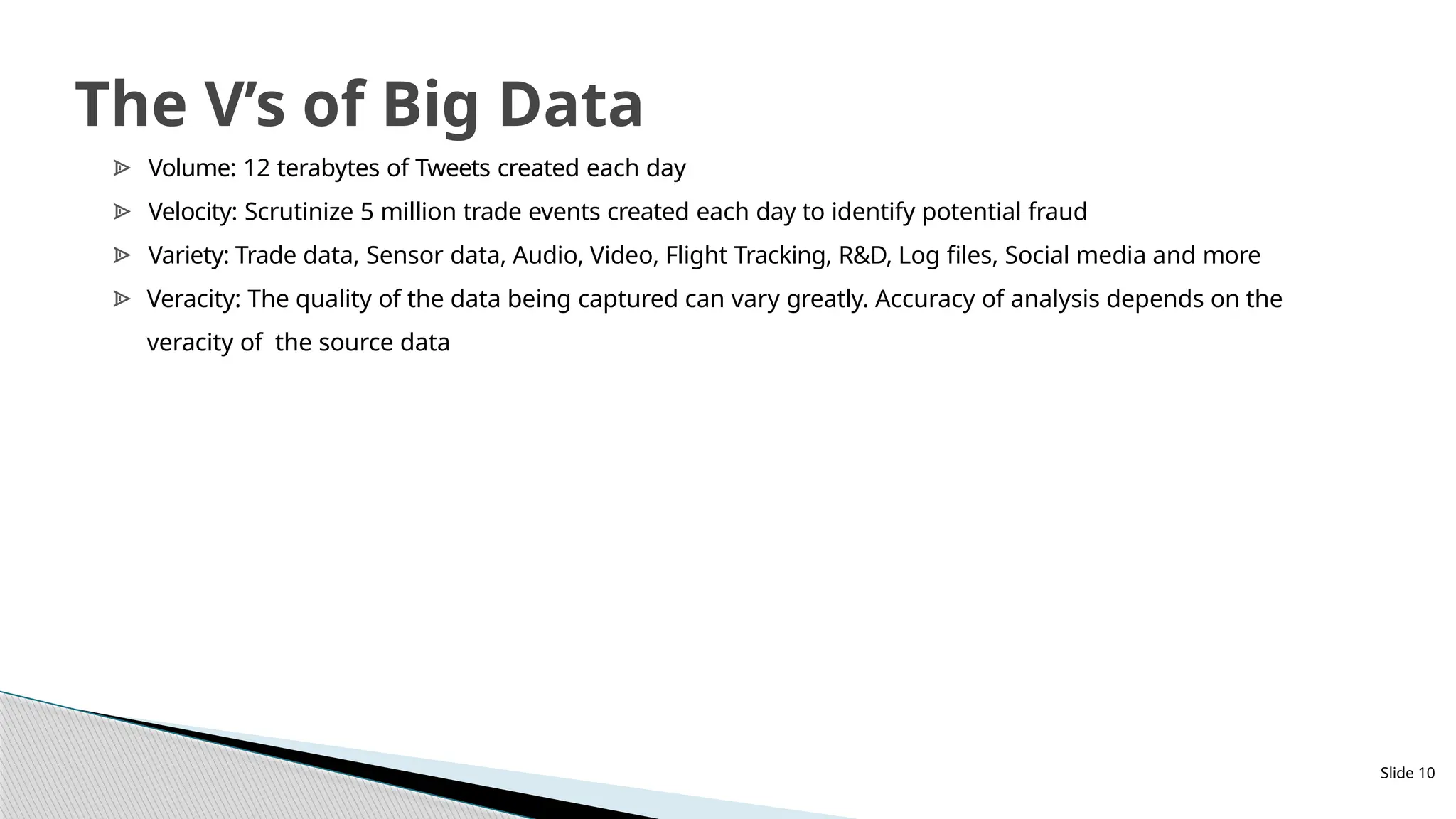 Slide 10
The V’s of Big Data
ᗍ Volume: 12 terabytes of Tweets created each day
ᗍ Velocity: Scrutinize 5 million trade events created each day to identify potential fraud
ᗍ Variety: Trade data, Sensor data, Audio, Video, Flight Tracking, R&D, Log files, Social media and more
ᗍ Veracity: The quality of the data being captured can vary greatly. Accuracy of analysis depends on the
veracity of the source data
 