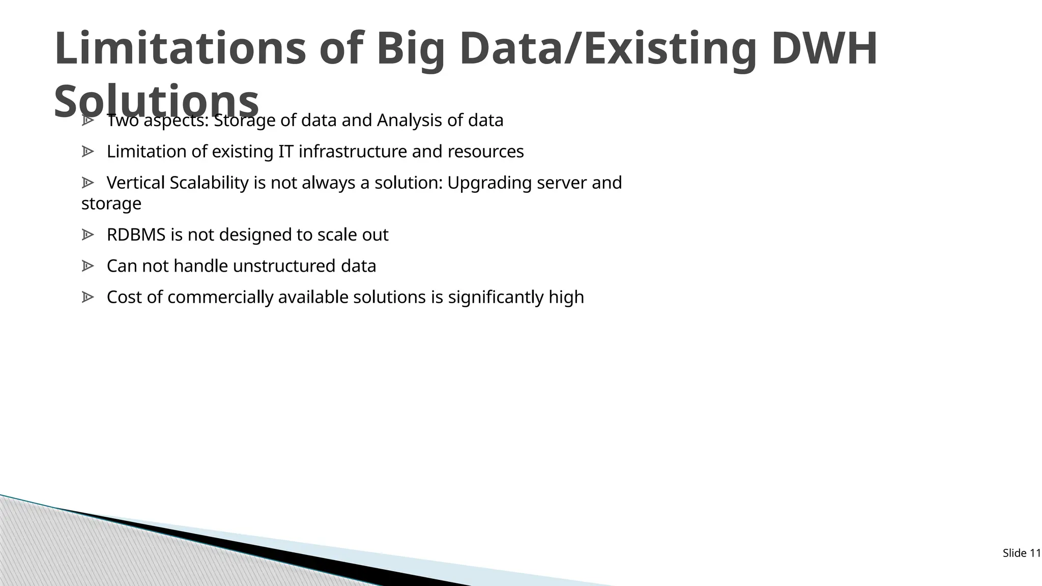 Slide 11
Limitations of Big Data/Existing DWH
Solutions
ᗍ Two aspects: Storage of data and Analysis of data
ᗍ Limitation of existing IT infrastructure and resources
ᗍ Vertical Scalability is not always a solution: Upgrading server and
storage
ᗍ RDBMS is not designed to scale out
ᗍ Can not handle unstructured data
ᗍ Cost of commercially available solutions is significantly high
 