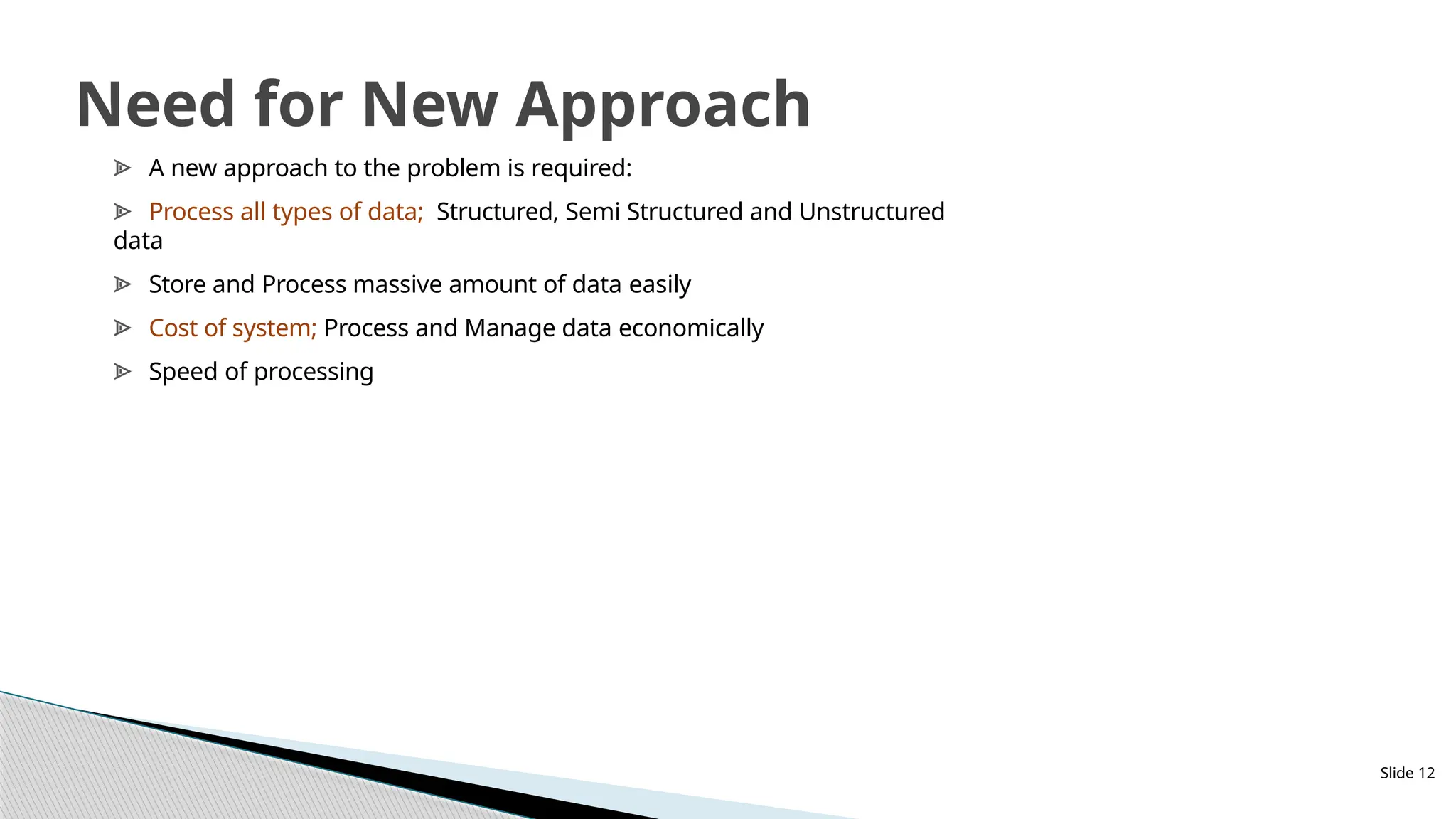 Slide 12
Need for New Approach
ᗍ A new approach to the problem is required:
ᗍ Process all types of data; Structured, Semi Structured and Unstructured
data
ᗍ Store and Process massive amount of data easily
ᗍ Cost of system; Process and Manage data economically
ᗍ Speed of processing
 