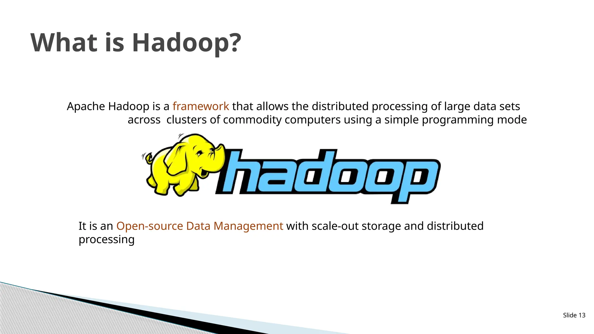 Slide 13
What is Hadoop?
Apache Hadoop is a framework that allows the distributed processing of large data sets
across clusters of commodity computers using a simple programming mode
It is an Open-source Data Management with scale-out storage and distributed
processing
 