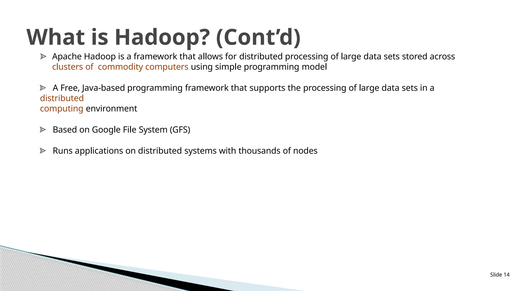 Slide 14
What is Hadoop? (Cont’d)
ᗍ Apache Hadoop is a framework that allows for distributed processing of large data sets stored across
clusters of commodity computers using simple programming model
ᗍ A Free, Java-based programming framework that supports the processing of large data sets in a
distributed
computing environment
ᗍ Based on Google File System (GFS)
ᗍ Runs applications on distributed systems with thousands of nodes
 