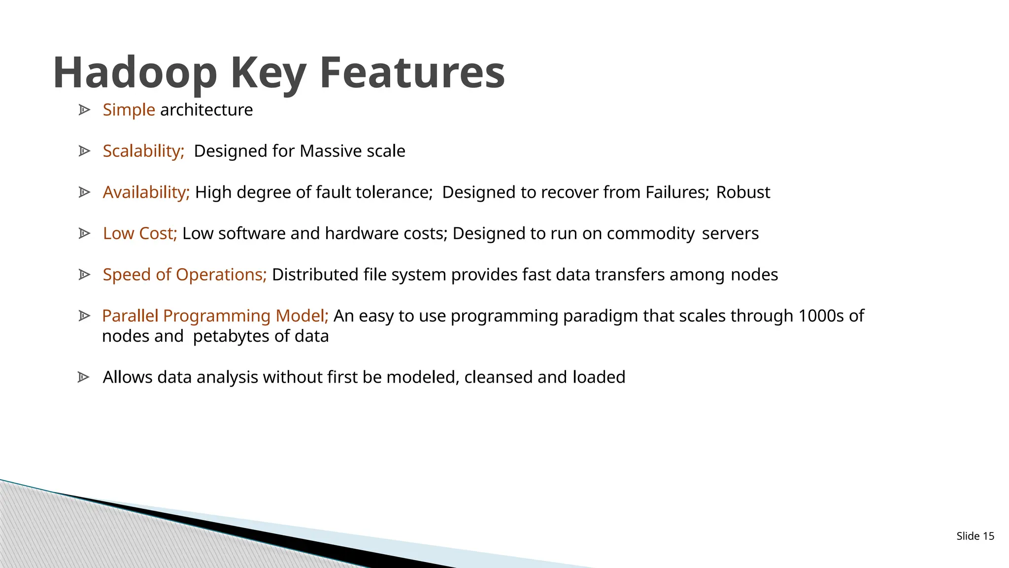 Slide 15
Hadoop Key Features
ᗍ Simple architecture
ᗍ Scalability; Designed for Massive scale
ᗍ Availability; High degree of fault tolerance; Designed to recover from Failures; Robust
ᗍ Low Cost; Low software and hardware costs; Designed to run on commodity servers
ᗍ Speed of Operations; Distributed file system provides fast data transfers among nodes
ᗍ Parallel Programming Model; An easy to use programming paradigm that scales through 1000s of
nodes and petabytes of data
ᗍ Allows data analysis without first be modeled, cleansed and loaded
 