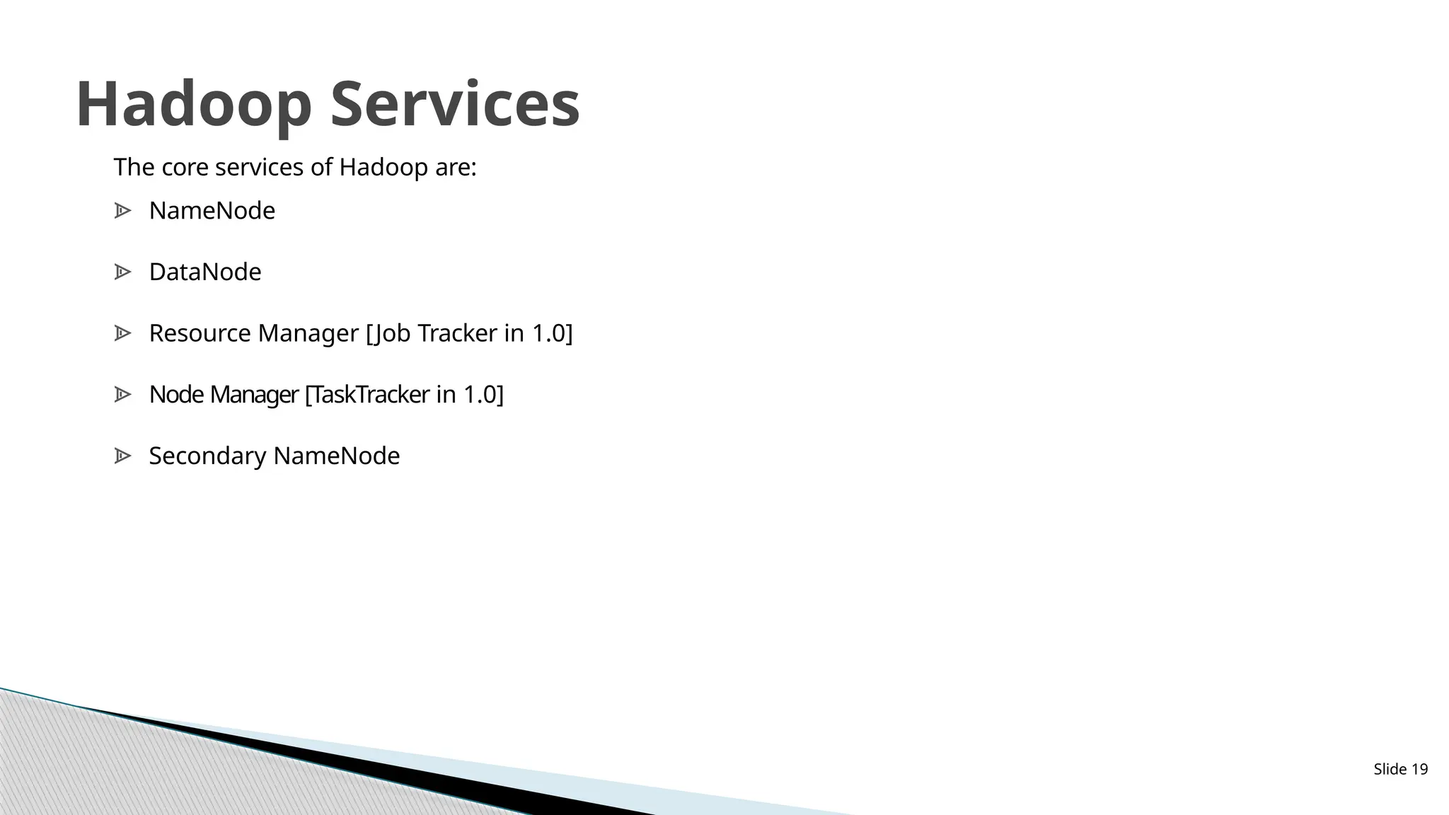 Slide 19
Hadoop Services
The core services of Hadoop are:
ᗍ NameNode
ᗍ DataNode
ᗍ Resource Manager [Job Tracker in 1.0]
ᗍ Node Manager [TaskTracker in 1.0]
ᗍ Secondary NameNode
 