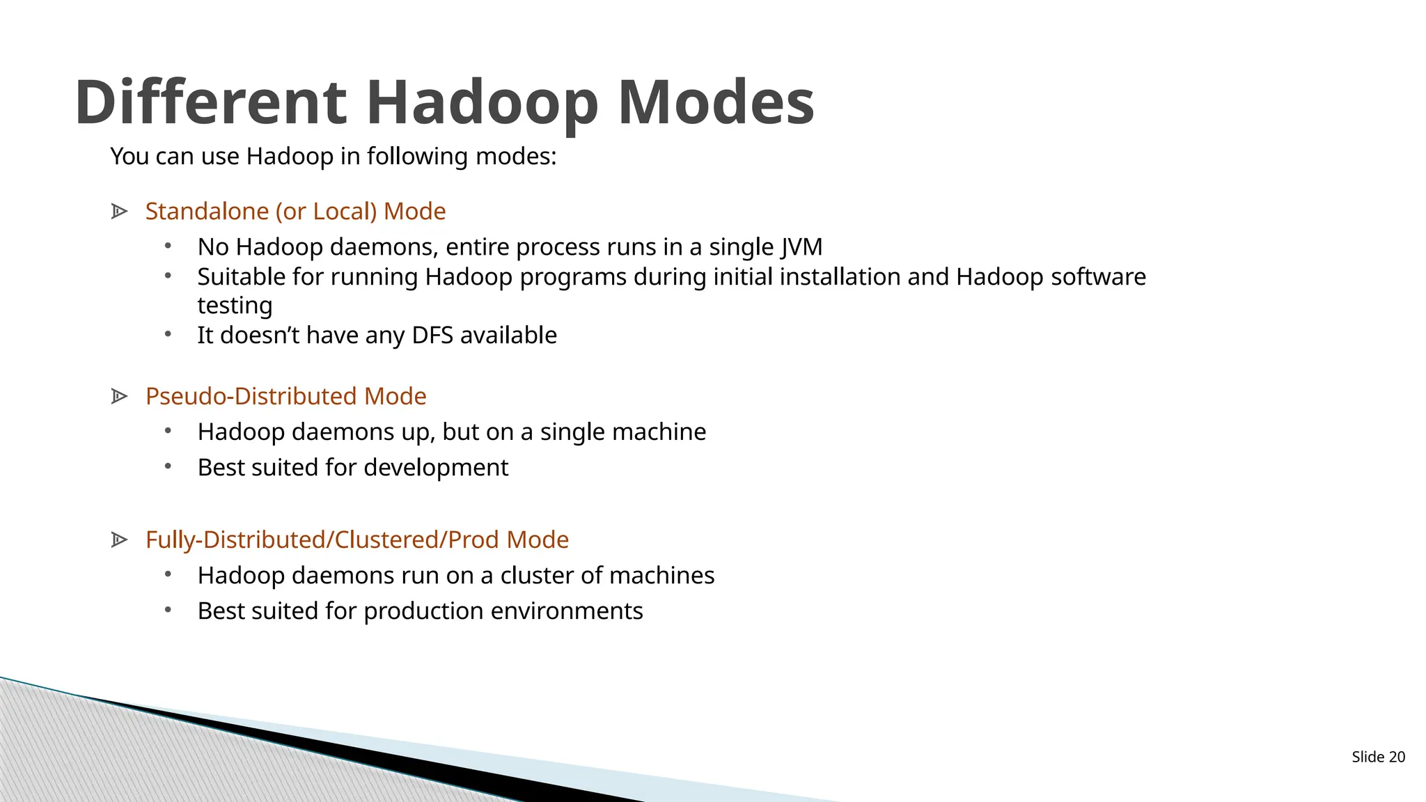 You can use Hadoop in following modes:
ᗍ Standalone (or Local) Mode
• No Hadoop daemons, entire process runs in a single JVM
• Suitable for running Hadoop programs during initial installation and Hadoop software
testing
• It doesn’t have any DFS available
ᗍ Pseudo-Distributed Mode
• Hadoop daemons up, but on a single machine
• Best suited for development
ᗍ Fully-Distributed/Clustered/Prod Mode
• Hadoop daemons run on a cluster of machines
• Best suited for production environments
Slide 20
Different Hadoop Modes
 