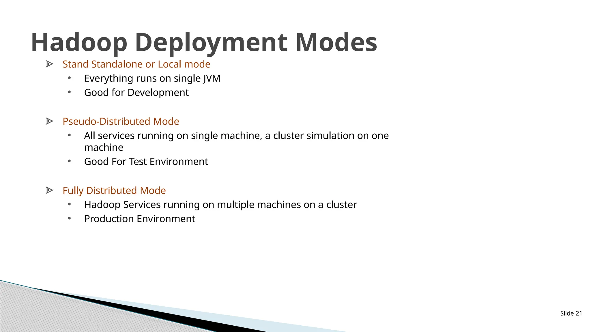 Slide 21
Hadoop Deployment Modes
ᗍ Stand Standalone or Local mode
• Everything runs on single JVM
• Good for Development
ᗍ Pseudo-Distributed Mode
• All services running on single machine, a cluster simulation on one
machine
• Good For Test Environment
ᗍ Fully Distributed Mode
• Hadoop Services running on multiple machines on a cluster
• Production Environment
 