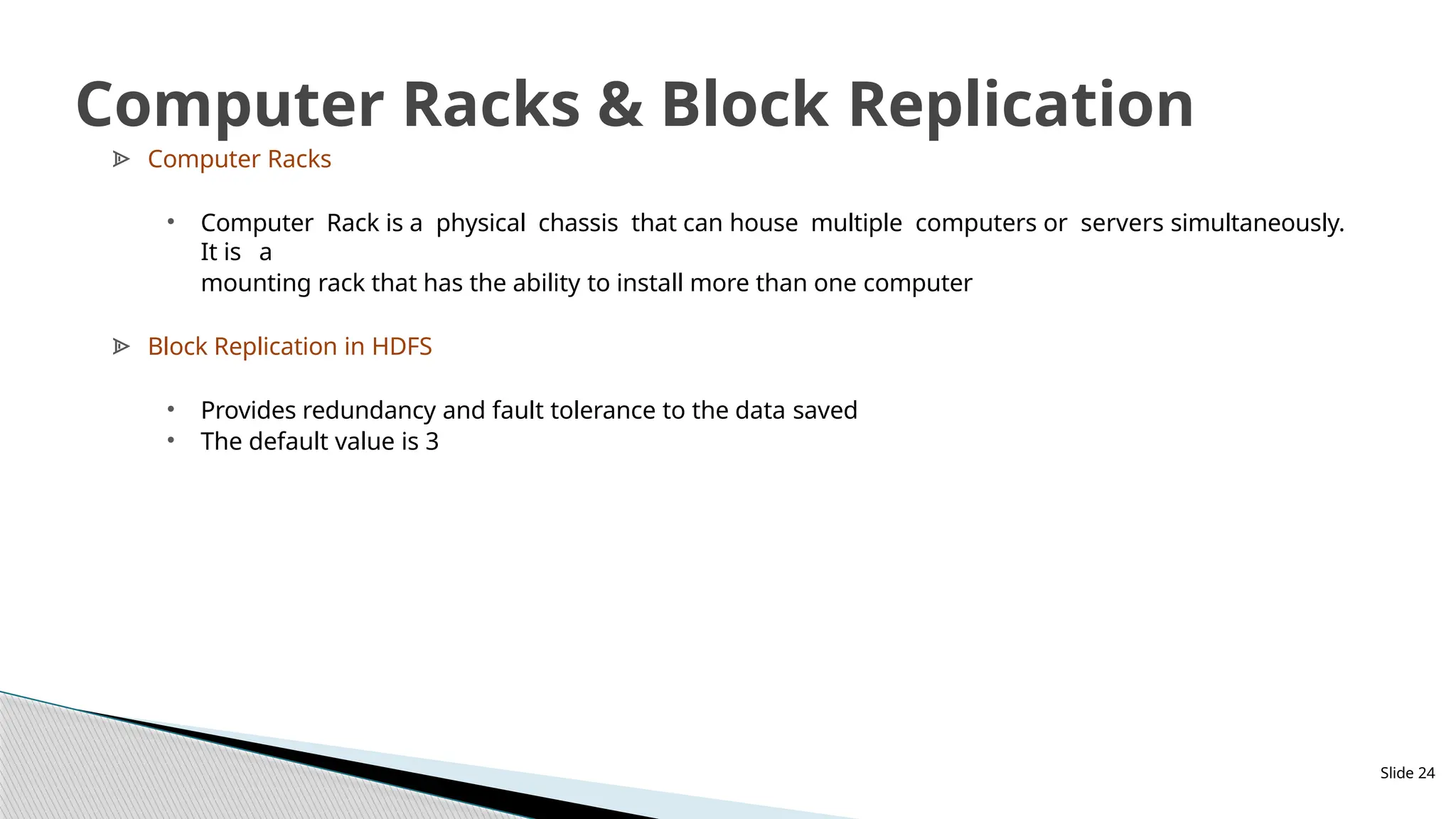 ᗍ Computer Racks
• Computer Rack is a physical chassis that can house multiple computers or servers simultaneously.
It is a
mounting rack that has the ability to install more than one computer
ᗍ Block Replication in HDFS
• Provides redundancy and fault tolerance to the data saved
• The default value is 3
Slide 24
Computer Racks & Block Replication
 