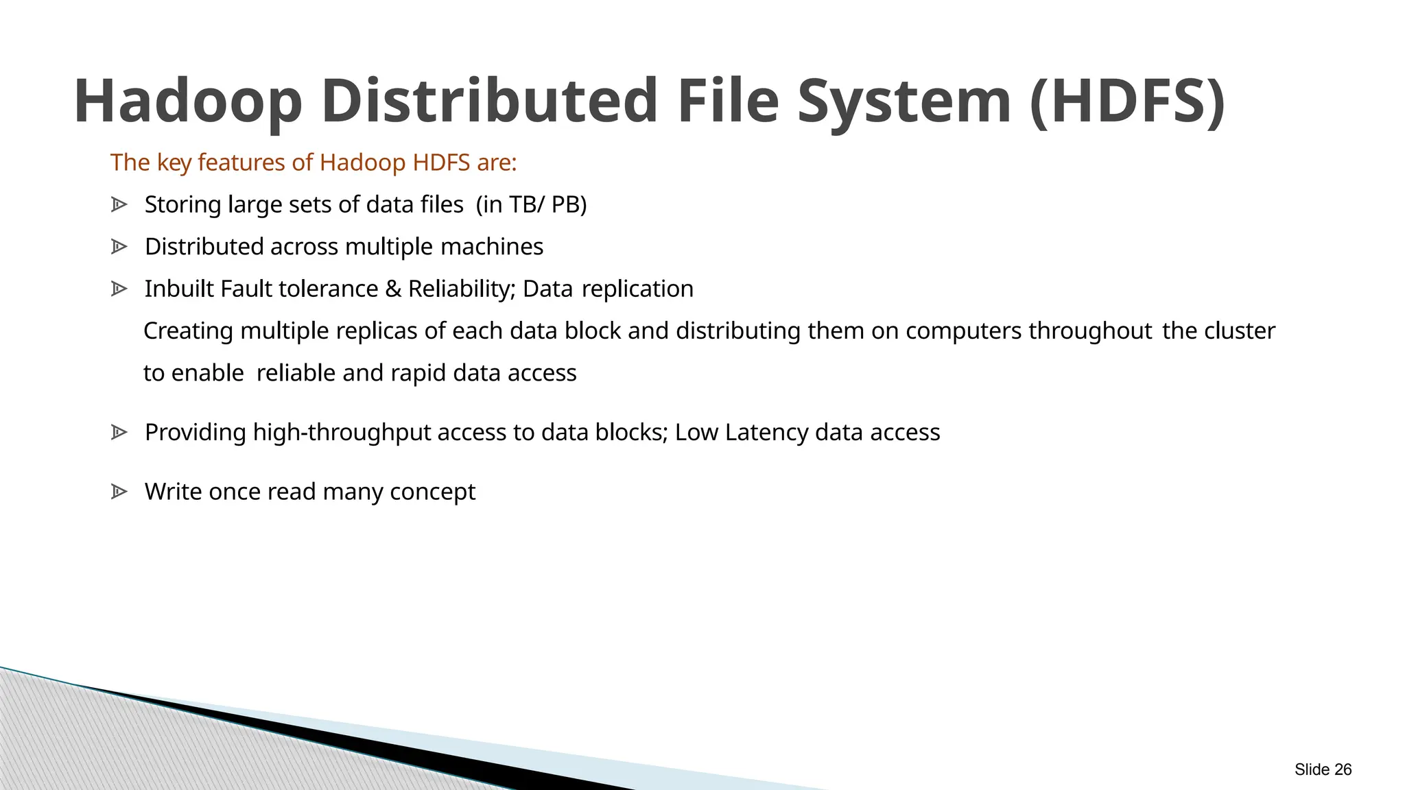 Slide 26
Hadoop Distributed File System (HDFS)
The key features of Hadoop HDFS are:
ᗍ Storing large sets of data files (in TB/ PB)
ᗍ Distributed across multiple machines
ᗍ Inbuilt Fault tolerance & Reliability; Data replication
Creating multiple replicas of each data block and distributing them on computers throughout the cluster
to enable reliable and rapid data access
ᗍ Providing high-throughput access to data blocks; Low Latency data access
ᗍ Write once read many concept
 