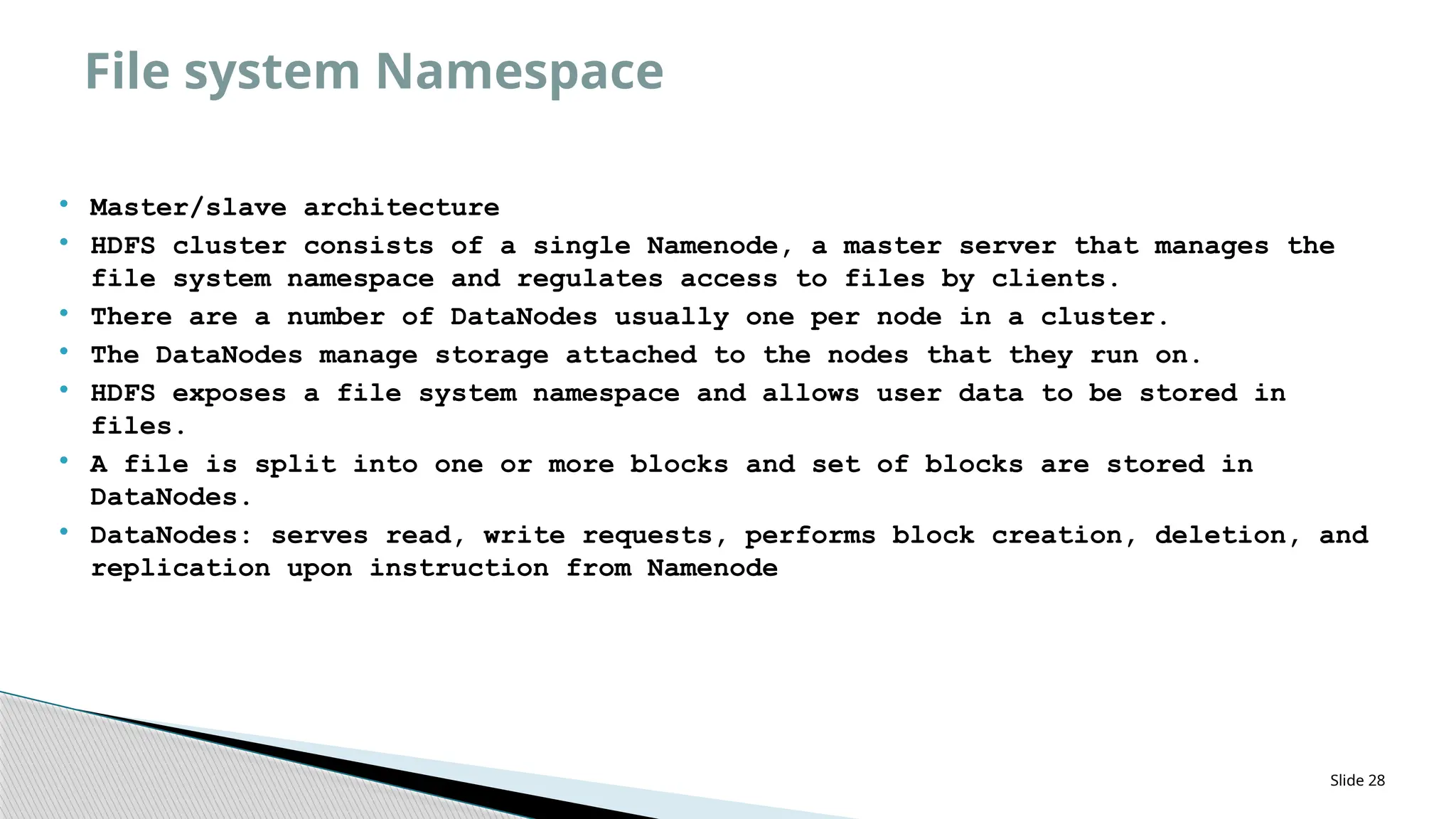  Master/slave architecture
 HDFS cluster consists of a single Namenode, a master server that manages the
file system namespace and regulates access to files by clients.
 There are a number of DataNodes usually one per node in a cluster.
 The DataNodes manage storage attached to the nodes that they run on.
 HDFS exposes a file system namespace and allows user data to be stored in
files.
 A file is split into one or more blocks and set of blocks are stored in
DataNodes.
 DataNodes: serves read, write requests, performs block creation, deletion, and
replication upon instruction from Namenode
Slide 28
File system Namespace
 