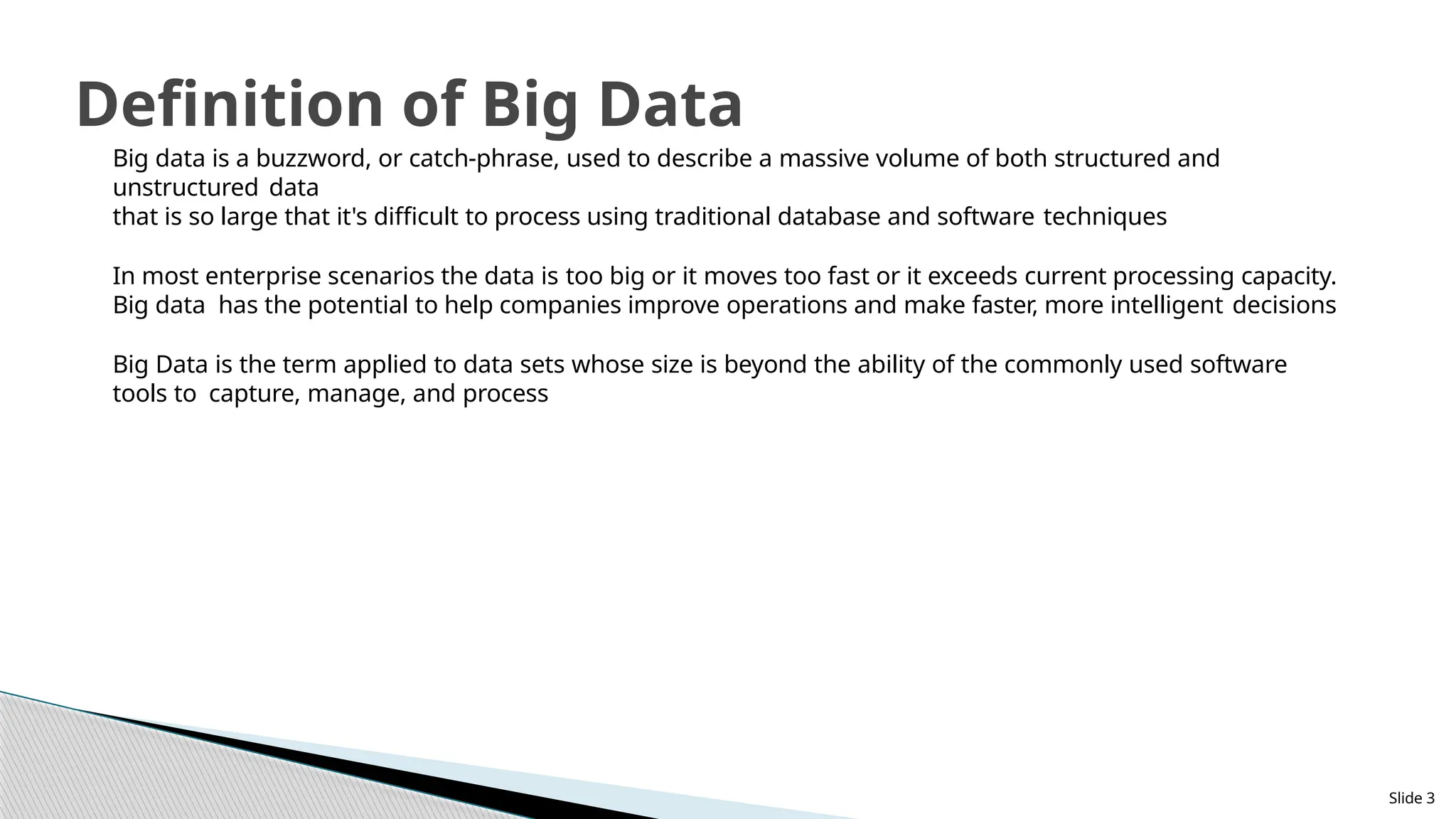 Slide 3
Definition of Big Data
Big data is a buzzword, or catch-phrase, used to describe a massive volume of both structured and
unstructured data
that is so large that it's difficult to process using traditional database and software techniques
In most enterprise scenarios the data is too big or it moves too fast or it exceeds current processing capacity.
Big data has the potential to help companies improve operations and make faster, more intelligent decisions
Big Data is the term applied to data sets whose size is beyond the ability of the commonly used software
tools to capture, manage, and process
 